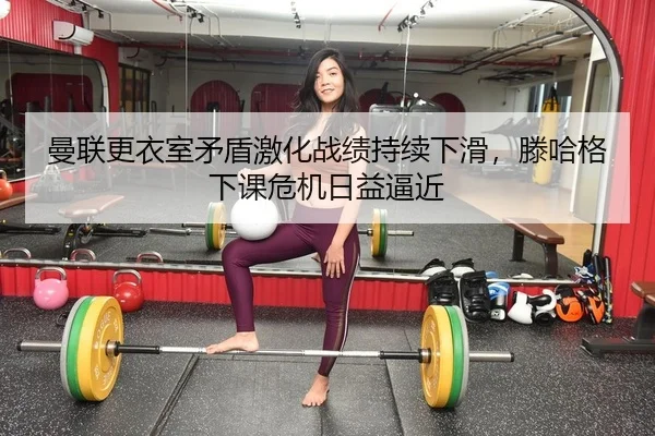 曼联更衣室矛盾激化战绩持续下滑，滕哈格下课危机日益逼近